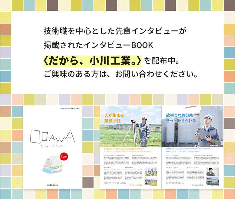技術職を中心とした先輩インタビューが掲載されたインタビューBOOK〈だから、小川工業。〉を配布中。ご興味のある方は、お問い合わせください。